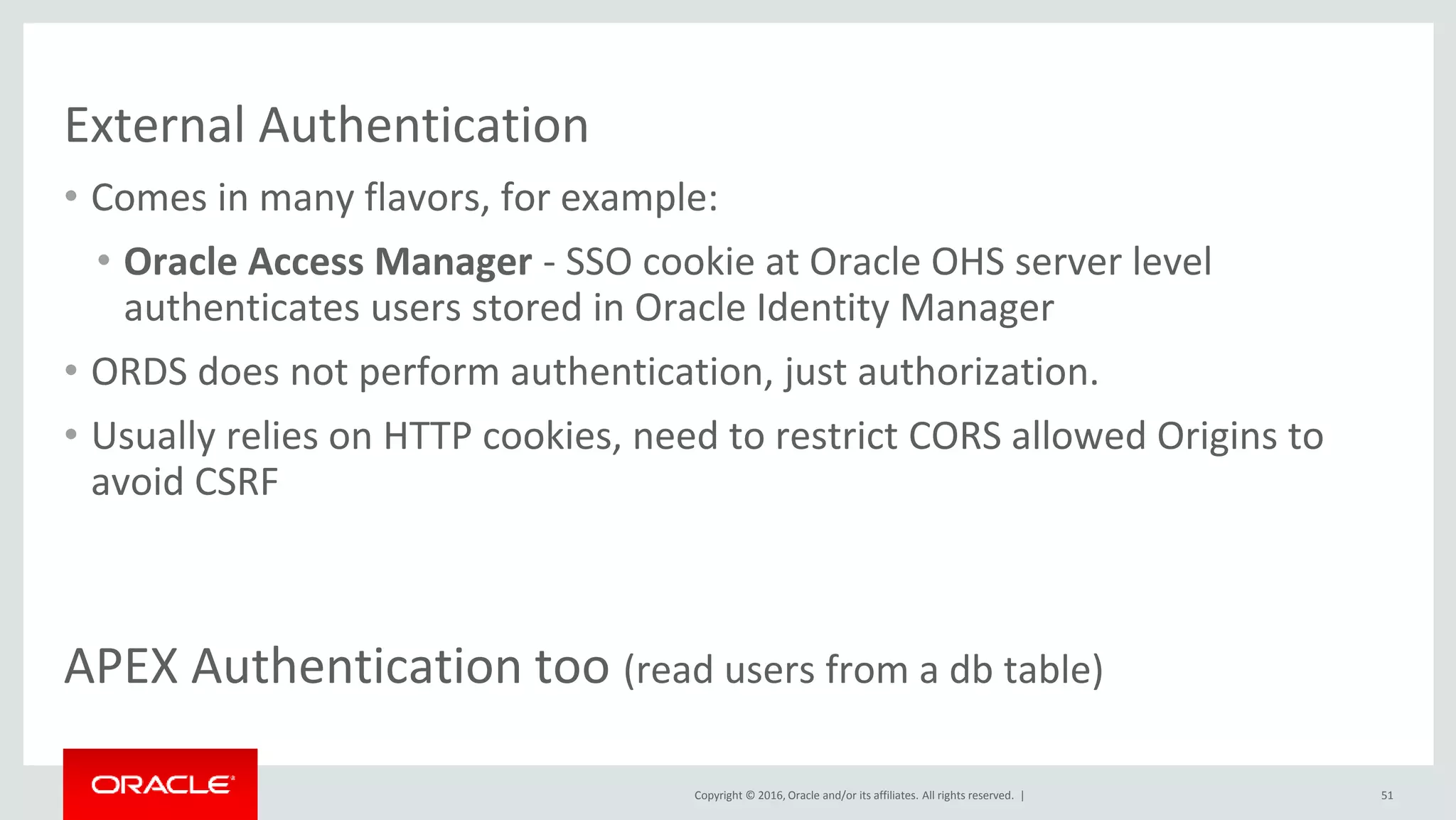 Copyright © 2016, Oracle and/or its affiliates. All rights reserved. |
External Authentication
• Comes in many flavors, for example:
• Oracle Access Manager - SSO cookie at Oracle OHS server level
authenticates users stored in Oracle Identity Manager
• ORDS does not perform authentication, just authorization.
• Usually relies on HTTP cookies, need to restrict CORS allowed Origins to
avoid CSRF
51
APEX Authentication too (read users from a db table)
 