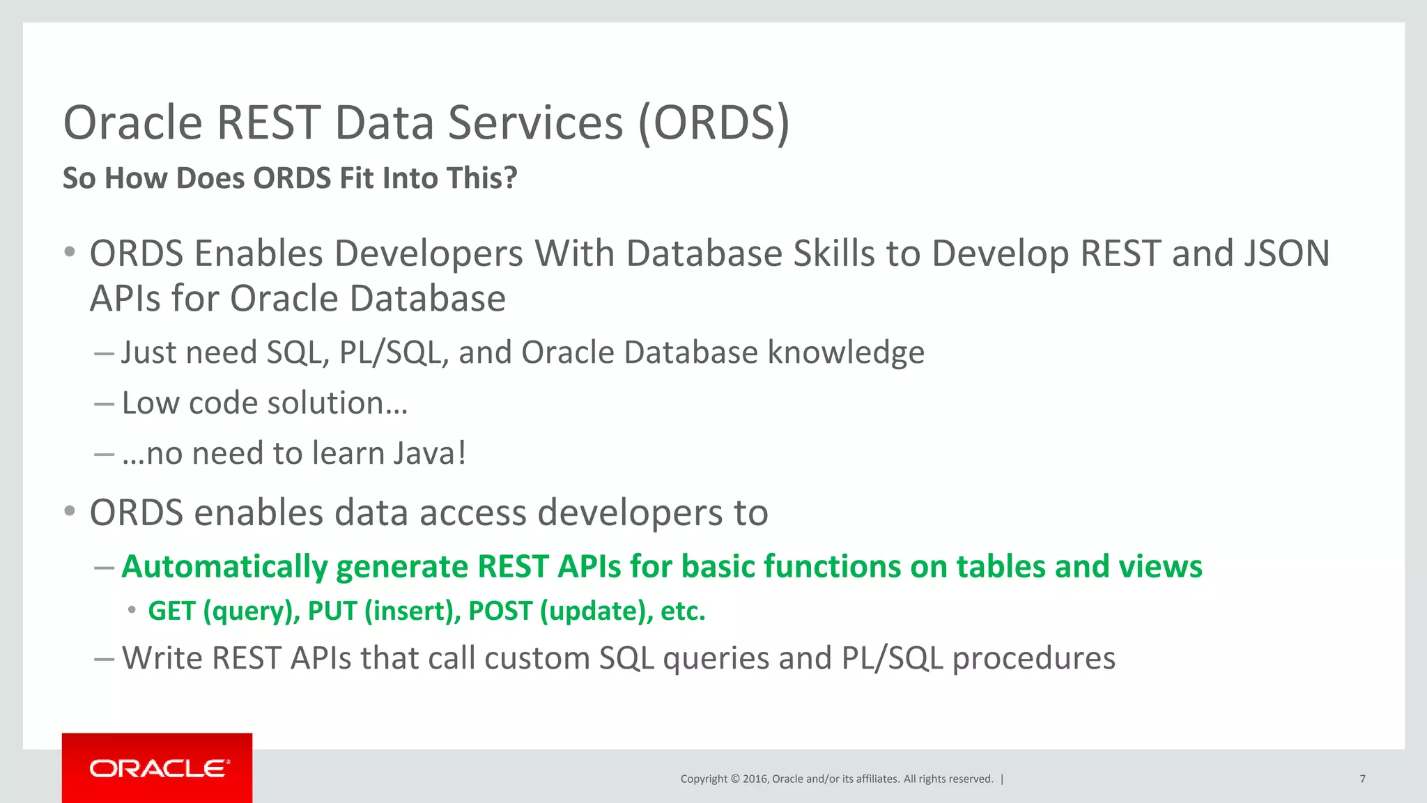 Copyright © 2016, Oracle and/or its affiliates. All rights reserved. |
Oracle REST Data Services (ORDS)
• ORDS Enables Developers With Database Skills to Develop REST and JSON
APIs for Oracle Database
– Just need SQL, PL/SQL, and Oracle Database knowledge
– Low code solution…
– …no need to learn Java!
• ORDS enables data access developers to
– Automatically generate REST APIs for basic functions on tables and views
• GET (query), PUT (insert), POST (update), etc.
– Write REST APIs that call custom SQL queries and PL/SQL procedures
7
So How Does ORDS Fit Into This?
 