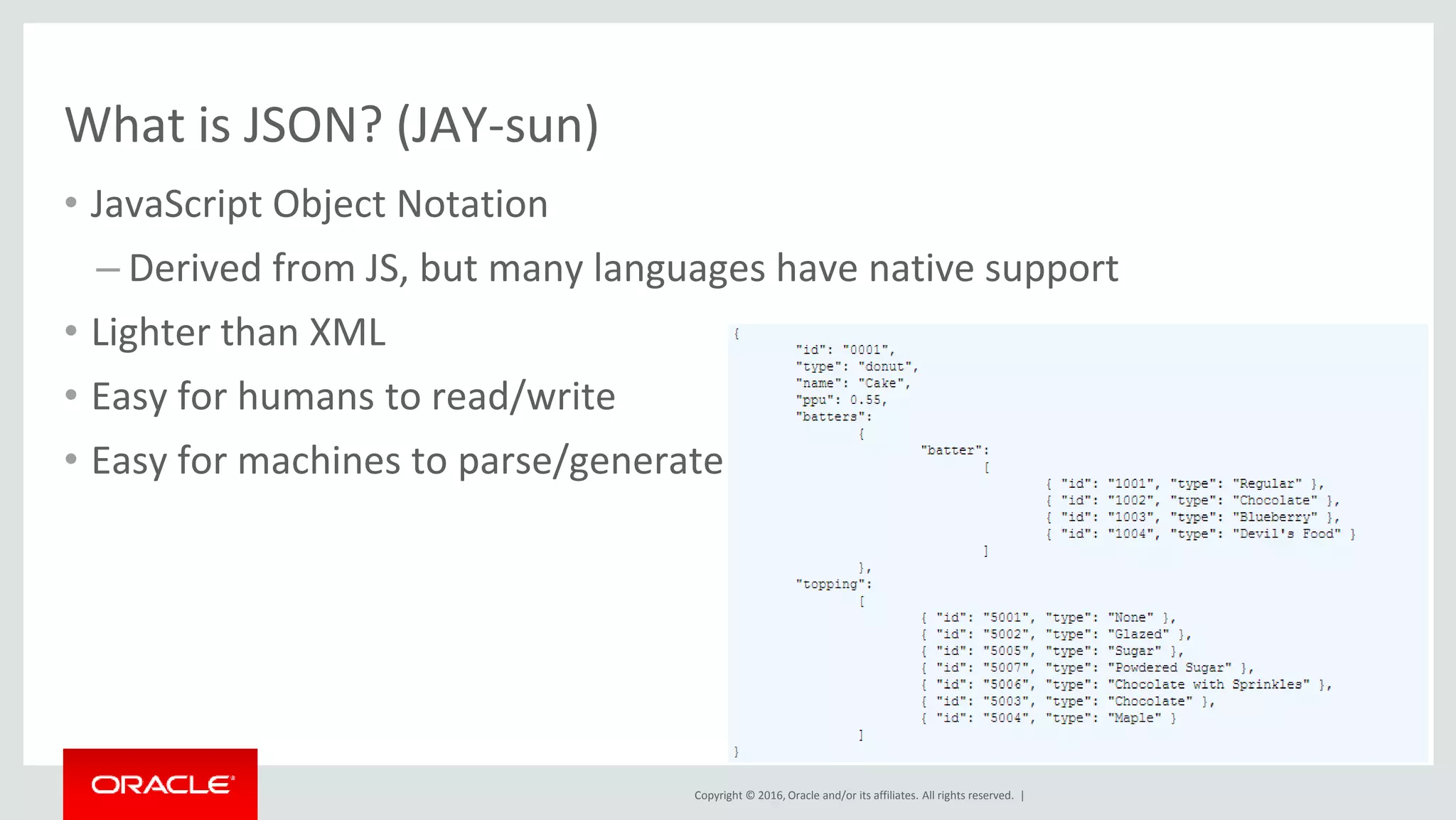 Copyright © 2016, Oracle and/or its affiliates. All rights reserved. |
• JavaScript Object Notation
– Derived from JS, but many languages have native support
• Lighter than XML
• Easy for humans to read/write
• Easy for machines to parse/generate
What is JSON? (JAY-sun)
 