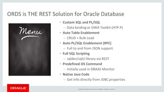 Copyright © 2016, Oracle and/or its affiliates. All rights reserved. |
ORDS is THE REST Solution for Oracle Database
• Custom SQL and PL/SQL
– Data binding or OWA Toolkit (HTP.P)
• Auto Table Enablement
– CRUD + Bulk Load
• Auto PL/SQL Enablement (RPC)
– Full to and from JSON support
• Full SQL Scripting
– sqldev/sqlcl library via REST
• Predefined OS Command
– Initially used in DBAAS Monitor
• Native Java Code
– Get Info directly from JDBC properties
 