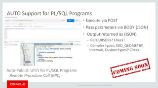 Copyright © 2014 Oracle and/or its affiliates. All rights reserved. |
• Execute via POST
• Pass parameters via BODY {JSON}
• Output returned as {JSON}
– REFCURSORs? Check!
– Complex types, SDO_GEOMETRY,
Intervals, Custom types? Check!
Auto-Publish URI’s for PL/SQL Programs
Remote Procedure Call (RPC)
AUTO Support for PL/SQL Programs
 