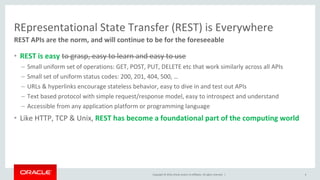 Copyright © 2016, Oracle and/or its affiliates. All rights reserved. |
REpresentational State Transfer (REST) is Everywhere
• REST is easy to grasp, easy to learn and easy to use
– Small uniform set of operations: GET, POST, PUT, DELETE etc that work similarly across all APIs
– Small set of uniform status codes: 200, 201, 404, 500, …
– URLs & hyperlinks encourage stateless behavior, easy to dive in and test out APIs
– Text based protocol with simple request/response model, easy to introspect and understand
– Accessible from any application platform or programming language
• Like HTTP, TCP & Unix, REST has become a foundational part of the computing world
6
REST APIs are the norm, and will continue to be for the foreseeable
 