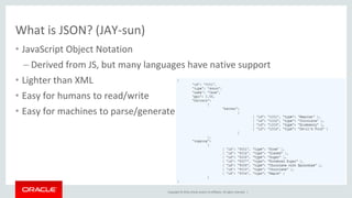 Copyright © 2016, Oracle and/or its affiliates. All rights reserved. |
• JavaScript Object Notation
– Derived from JS, but many languages have native support
• Lighter than XML
• Easy for humans to read/write
• Easy for machines to parse/generate
What is JSON? (JAY-sun)
 