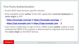 Copyright © 2016, Oracle and/or its affiliates. All rights reserved. |
First Party Authentication
• Oracle REST Data Services specific solution
• Only available to the author of the API, application must be deployed on
same origin as API
• https://example.com/api & https://example.com/app ✓
• https://api.example.com & https://app.example.com ✗
• User enters credentials in sign-in form, ORDS issues cookie, cookie is only
validated by ORDS if the request is determined to originate from the from
the same origin as the REST Service.
49
 