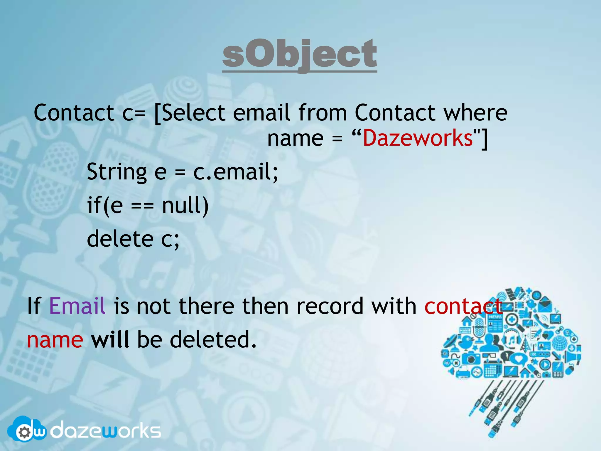 sObject
Contact c= [Select email from Contact where
name = “Dazeworks"]
String e = c.email;
if(e == null)
delete c;
If Email is not there then record with contact
name will be deleted.
 