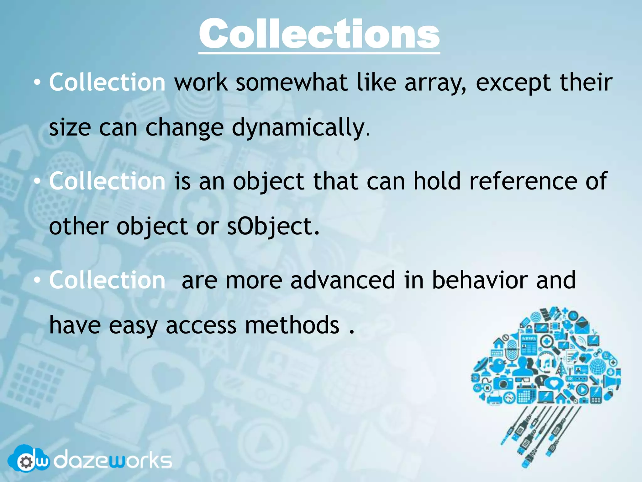 Collections
• Collection work somewhat like array, except their
size can change dynamically.
• Collection is an object that can hold reference of
other object or sObject.
• Collection are more advanced in behavior and
have easy access methods .
 