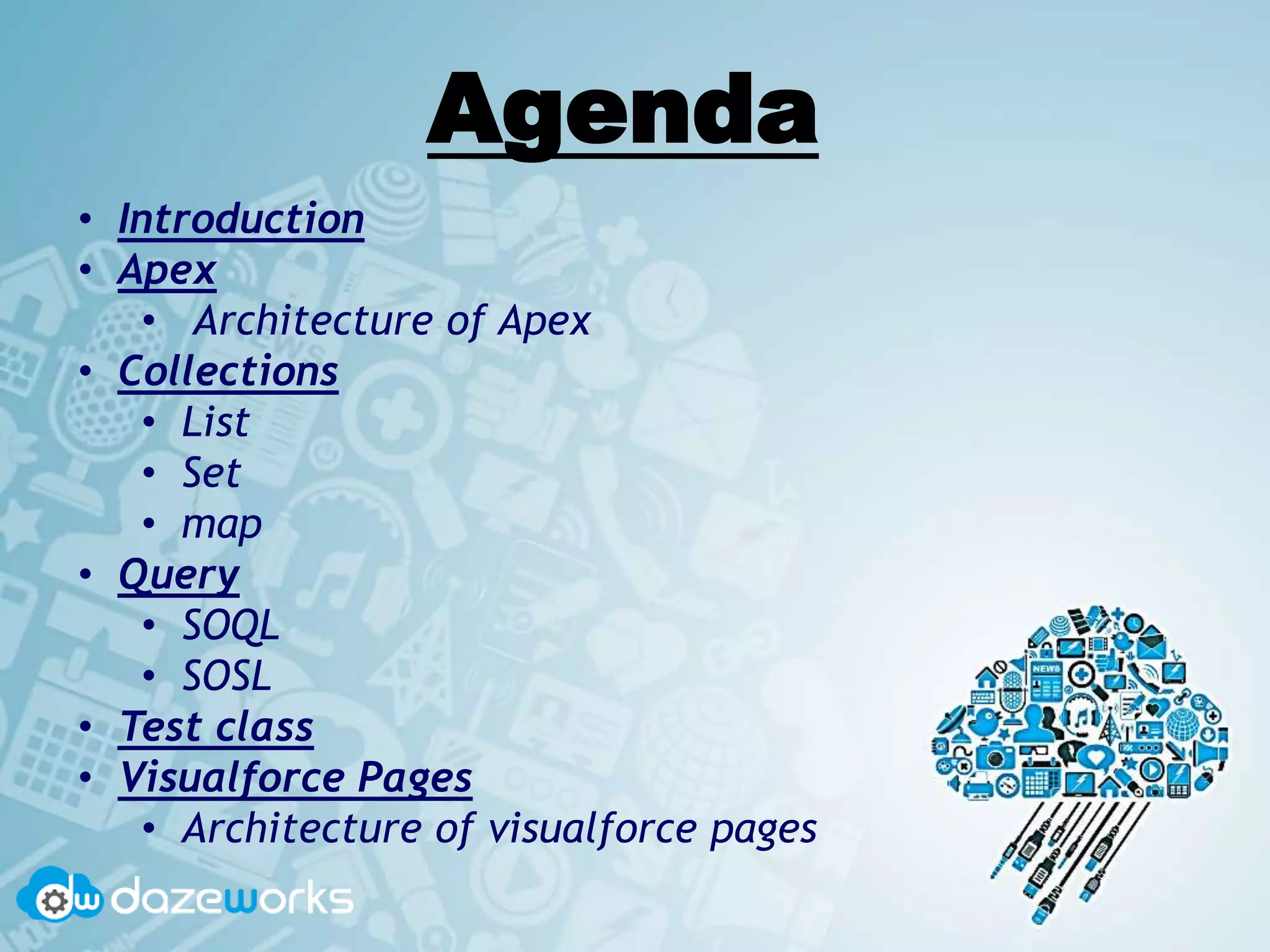 Agenda
• Introduction
• Apex
• Architecture of Apex
• Collections
• List
• Set
• map
• Query
• SOQL
• SOSL
• Test class
• Visualforce Pages
• Architecture of visualforce pages
 