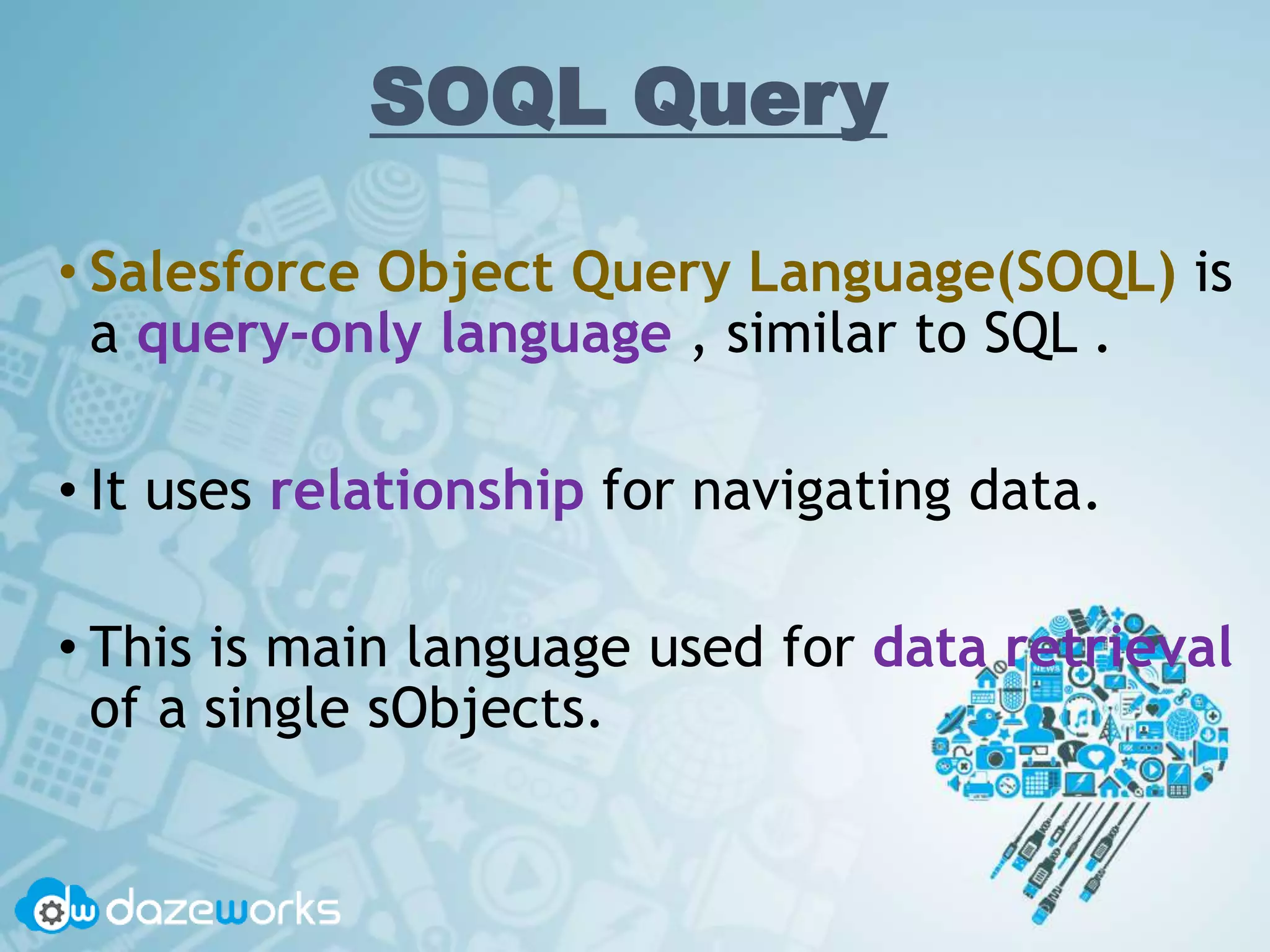 SOQL Query
• Salesforce Object Query Language(SOQL) is
a query-only language , similar to SQL .
• It uses relationship for navigating data.
• This is main language used for data retrieval
of a single sObjects.
 