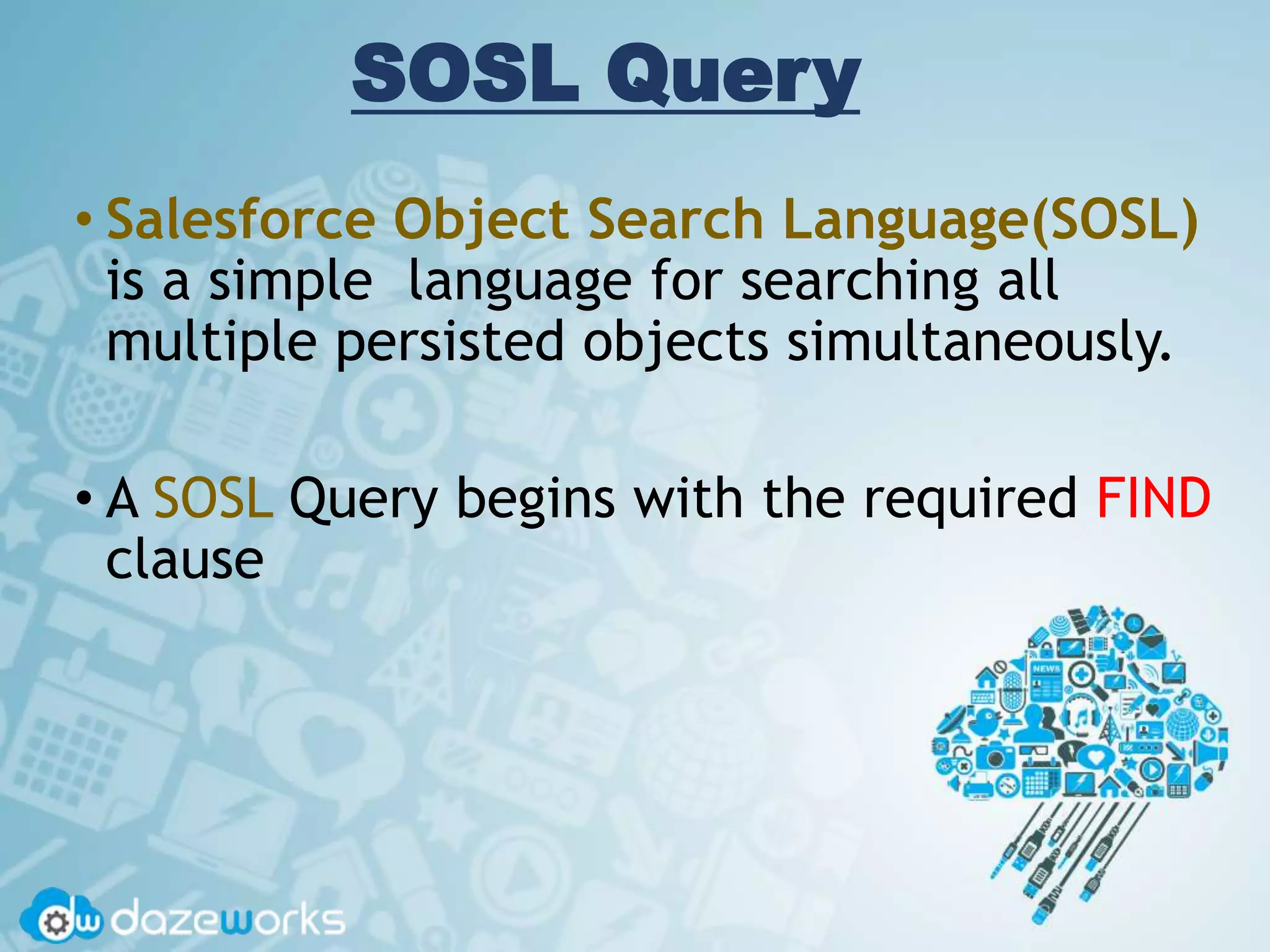 SOSL Query
• Salesforce Object Search Language(SOSL)
is a simple language for searching all
multiple persisted objects simultaneously.
• A SOSL Query begins with the required FIND
clause
 