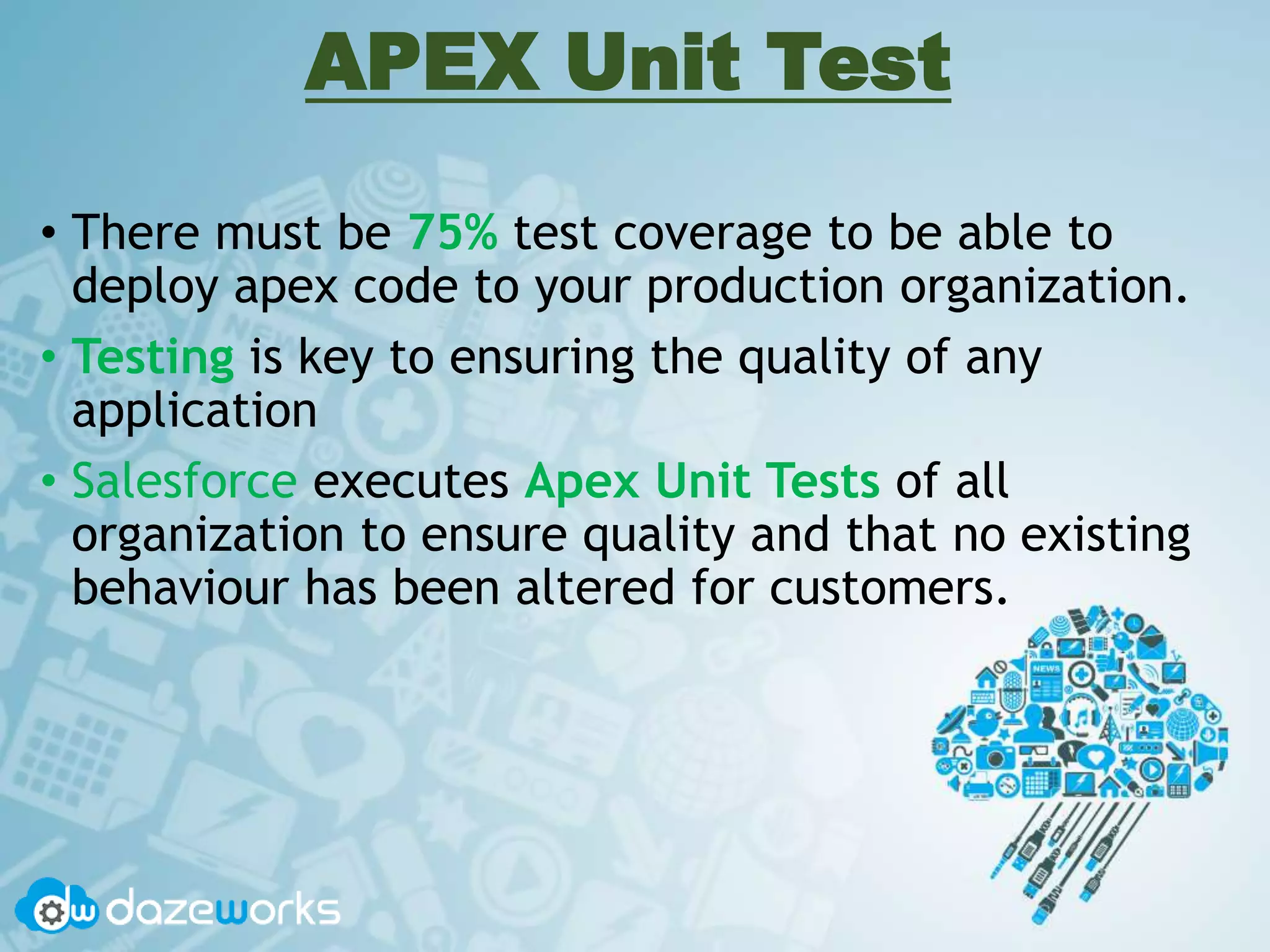 APEX Unit Test
• There must be 75% test coverage to be able to
deploy apex code to your production organization.
• Testing is key to ensuring the quality of any
application
• Salesforce executes Apex Unit Tests of all
organization to ensure quality and that no existing
behaviour has been altered for customers.
 