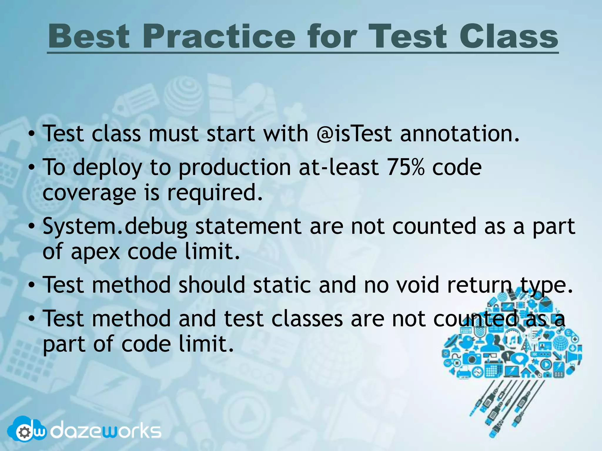 Best Practice for Test Class
• Test class must start with @isTest annotation.
• To deploy to production at-least 75% code
coverage is required.
• System.debug statement are not counted as a part
of apex code limit.
• Test method should static and no void return type.
• Test method and test classes are not counted as a
part of code limit.
 