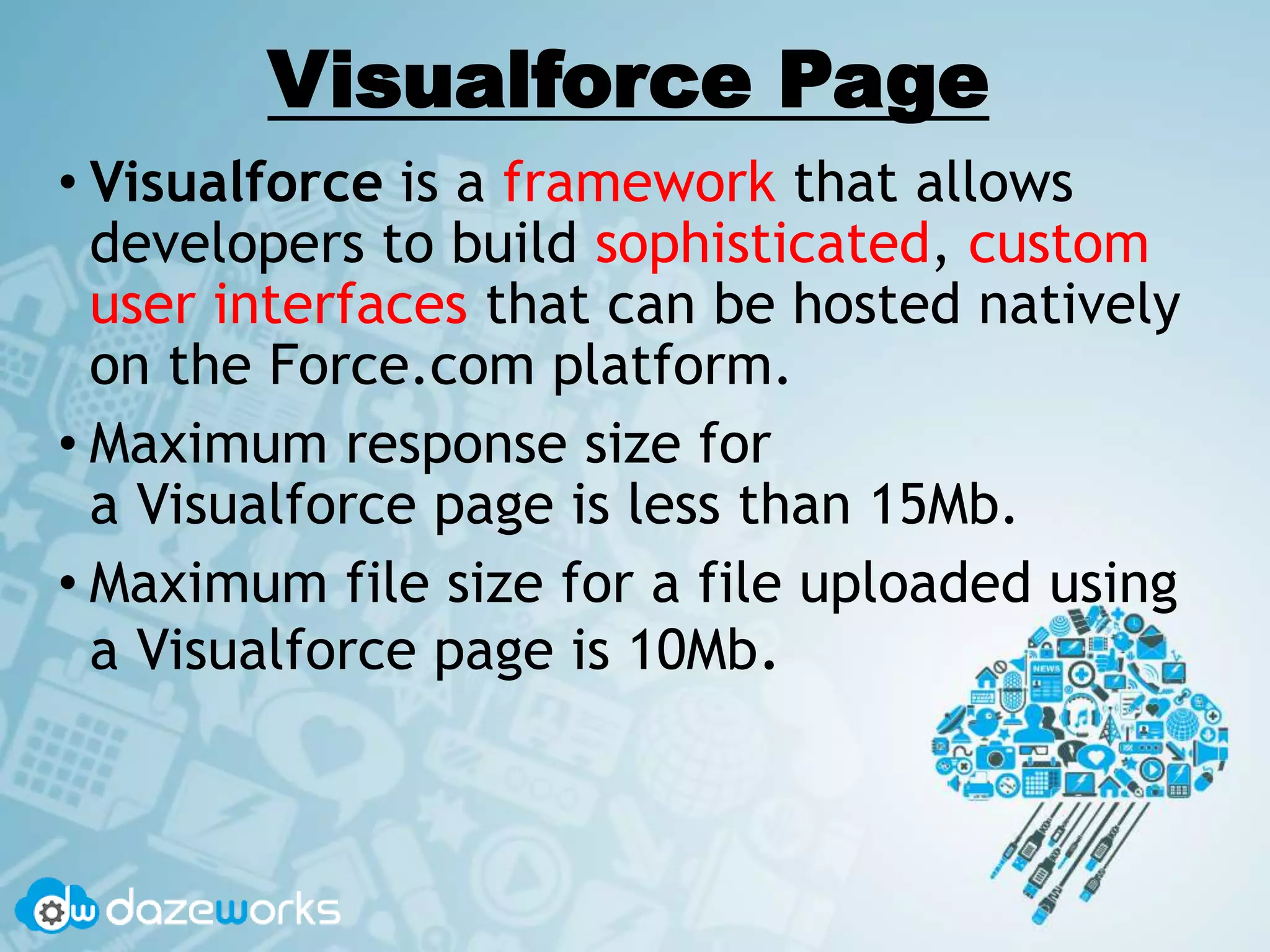 Visualforce Page
• Visualforce is a framework that allows
developers to build sophisticated, custom
user interfaces that can be hosted natively
on the Force.com platform.
• Maximum response size for
a Visualforce page is less than 15Mb.
• Maximum file size for a file uploaded using
a Visualforce page is 10Mb.
 