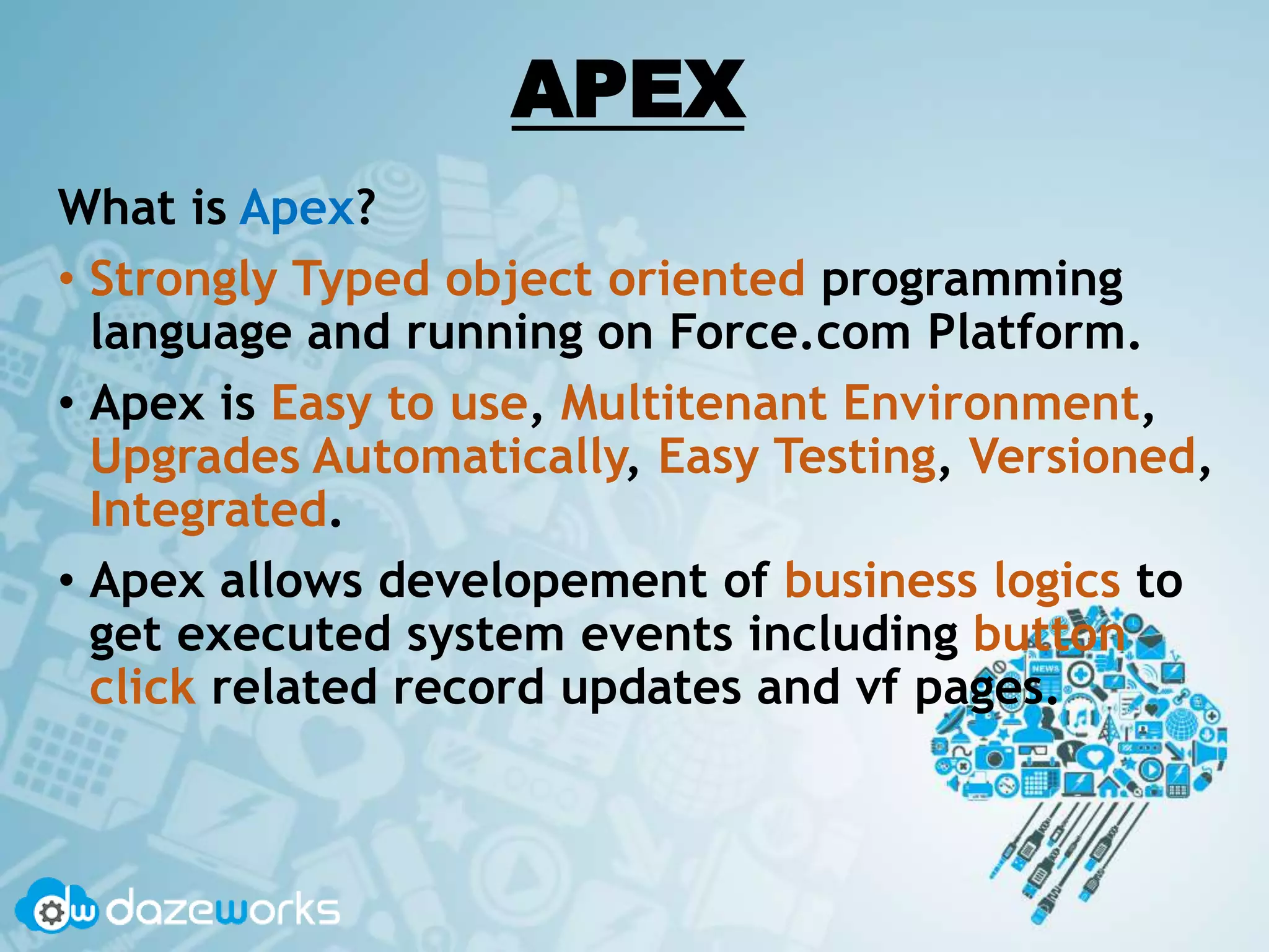 APEX
What is Apex?
• Strongly Typed object oriented programming
language and running on Force.com Platform.
• Apex is Easy to use, Multitenant Environment,
Upgrades Automatically, Easy Testing, Versioned,
Integrated.
• Apex allows developement of business logics to
get executed system events including button
click related record updates and vf pages.
 