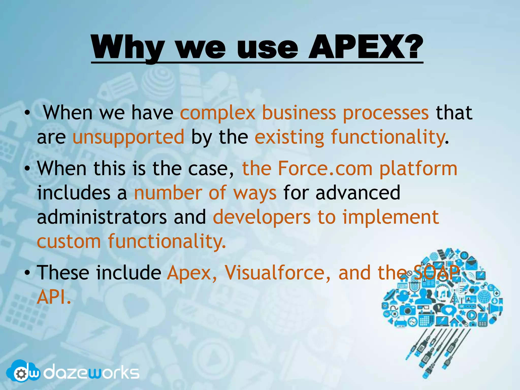 Why we use APEX?
• When we have complex business processes that
are unsupported by the existing functionality.
• When this is the case, the Force.com platform
includes a number of ways for advanced
administrators and developers to implement
custom functionality.
• These include Apex, Visualforce, and the SOAP
API.
 