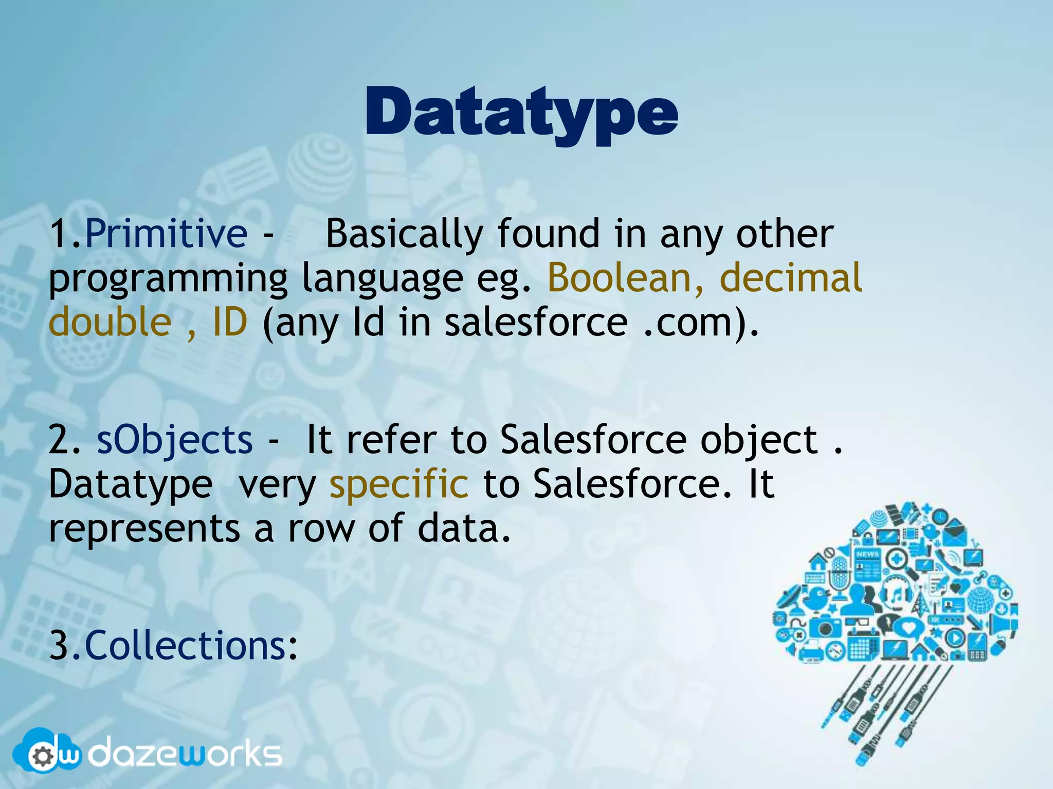Datatype
1.Primitive - Basically found in any other
programming language eg. Boolean, decimal
double , ID (any Id in salesforce .com).
2. sObjects - It refer to Salesforce object .
Datatype very specific to Salesforce. It
represents a row of data.
3.Collections:
 