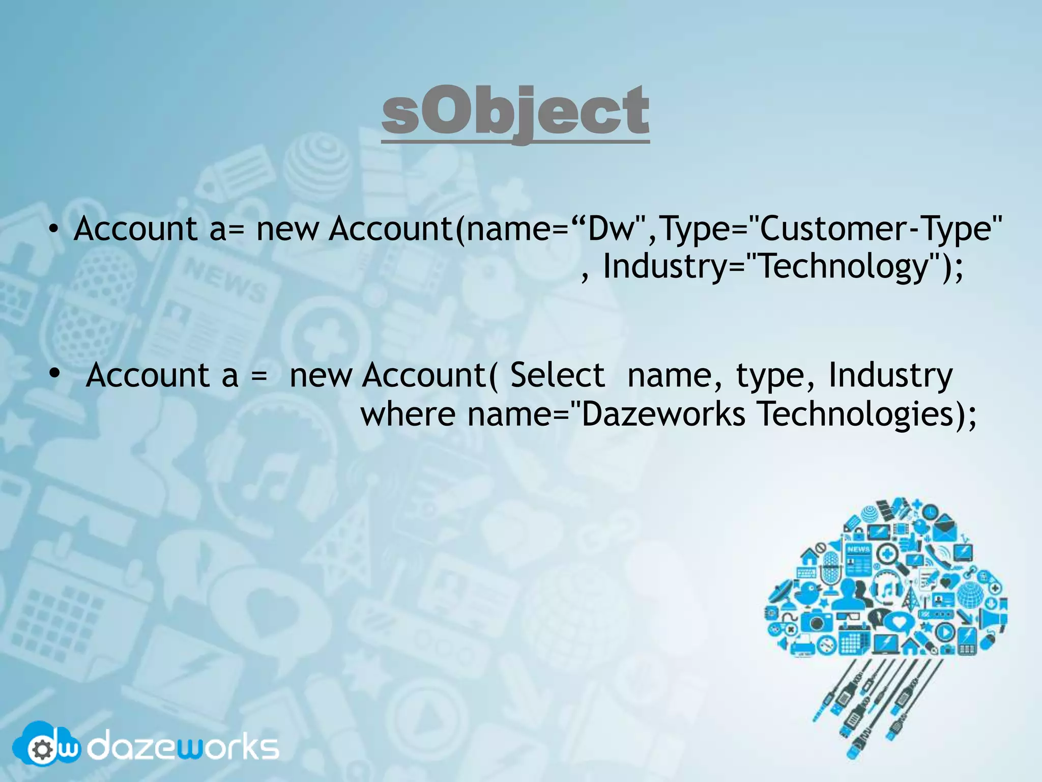 sObject
• Account a= new Account(name=“Dw",Type="Customer-Type"
, Industry="Technology");
• Account a = new Account( Select name, type, Industry
where name="Dazeworks Technologies);
 