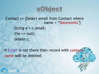 sObject
Contact c= [Select email from Contact where
name = “Dazeworks"]
String e = c.email;
if(e == null)
delete c;
If Email is not there then record with contact
name will be deleted.
 