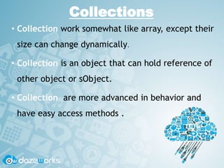Collections
• Collection work somewhat like array, except their
size can change dynamically.
• Collection is an object that can hold reference of
other object or sObject.
• Collection are more advanced in behavior and
have easy access methods .
 