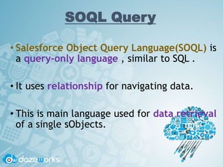 SOQL Query
• Salesforce Object Query Language(SOQL) is
a query-only language , similar to SQL .
• It uses relationship for navigating data.
• This is main language used for data retrieval
of a single sObjects.
 