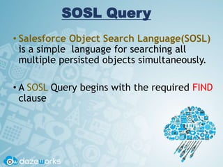 SOSL Query
• Salesforce Object Search Language(SOSL)
is a simple language for searching all
multiple persisted objects simultaneously.
• A SOSL Query begins with the required FIND
clause
 