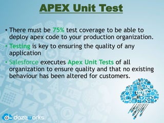 APEX Unit Test
• There must be 75% test coverage to be able to
deploy apex code to your production organization.
• Testing is key to ensuring the quality of any
application
• Salesforce executes Apex Unit Tests of all
organization to ensure quality and that no existing
behaviour has been altered for customers.
 