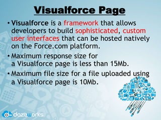 Visualforce Page
• Visualforce is a framework that allows
developers to build sophisticated, custom
user interfaces that can be hosted natively
on the Force.com platform.
• Maximum response size for
a Visualforce page is less than 15Mb.
• Maximum file size for a file uploaded using
a Visualforce page is 10Mb.
 