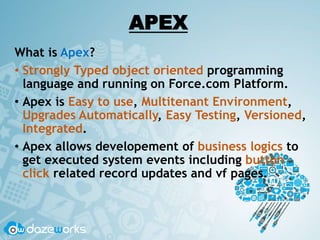APEX
What is Apex?
• Strongly Typed object oriented programming
language and running on Force.com Platform.
• Apex is Easy to use, Multitenant Environment,
Upgrades Automatically, Easy Testing, Versioned,
Integrated.
• Apex allows developement of business logics to
get executed system events including button
click related record updates and vf pages.
 