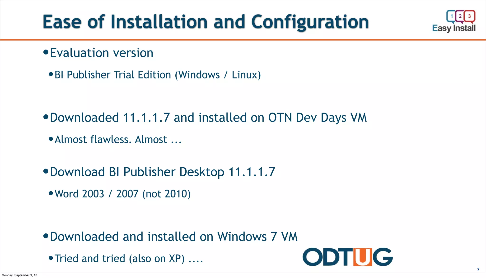 Ease of Installation and Configuration
7
—Evaluation version
—BI Publisher Trial Edition (Windows / Linux)
—Downloaded 11.1.1.7 and installed on OTN Dev Days VM
—Almost flawless. Almost ...
—Download BI Publisher Desktop 11.1.1.7
—Word 2003 / 2007 (not 2010)
—Downloaded and installed on Windows 7 VM
—Tried and tried (also on XP) ....
Monday, September 9, 13
 