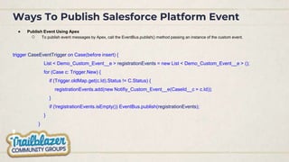 Ways To Publish Salesforce Platform Event
● Publish Event Using Apex
○ To publish event messages by Apex, call the EventBus.publish() method passing an instance of the custom event.
trigger CaseEventTrigger on Case(before insert) {
List < Demo_Custom_Event__e > registrationEvents = new List < Demo_Custom_Event__e > ();
for (Case c: Trigger.New) {
if (Trigger.oldMap.get(c.Id).Status != C.Status) {
registrationEvents.add(new Notifiy_Custom_Event__e(CaseId__c = c.Id));
}
if (!registrationEvents.isEmpty()) EventBus.publish(registrationEvents);
}
}
 