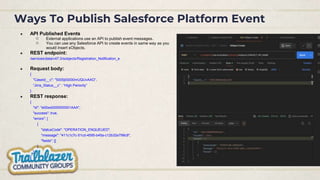 Ways To Publish Salesforce Platform Event
● API Published Events
○ External applications use an API to publish event messages.
○ You can use any Salesforce API to create events in same way as you
would insert sObjects.
● REST endpoint:
/services/data/v47.0/sobjects/Registration_Notification_e
● Request body:
{
"CaseId__c": "5005j00000mUQUvAAO”,
“Jirra_Status__c” : “High Periority”
}
● REST response:
{
"id": "e00xx0000000001AAA",
"success": true,
"errors": [
{
"statusCode": "OPERATION_ENQUEUED",
"message": "411c1c7c-51cd-4595-b45a-c12b32e799c9",
"fields": []
}
]
}
 