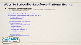 Ways To Subscribe Salesforce Platform Events
● Subscribing to Events with Apex Triggers
○ Triggers provide an auto subscription mechanism in Apex. No need to explicitly create and listen to a channel.
○ Platform events ONLY support after insert
trigger EventRegisterTrigger on Demo_Event__e (after insert) {
List <Demo_Event__e> eventsReceived = new List <Demo_Event__e> ();
for (Demo_Event__e event: Trigger.New) {
eventsReceived.add(event);
}
List<Case> casesToUpdate = new List<Case>();
if (eventsReceived.size() > 0){
for(Demo_Event__e event: eventsReceived){
case cas = new case();
cas.Id = event.CaseId__c;
cas.Status = event.Jirra_Status__c ;
casesToUpdate.add(cas);
}
upsert casesToUpdate;
system.debug('Event listened successfully');
}
}
 