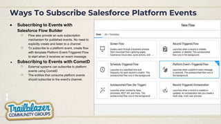 Ways To Subscribe Salesforce Platform Events
● Subscribing to Events with
Salesforce Flow Builder
○ Flow also provide an auto subscription
mechanism for published events. No need to
explicitly create and listen to a channel.
○ To subscribe to a platform event, create flow
with template Platform Event-Triggered Flow
to start when it receives an event message.
● Subscribing to Events with CometD
○ External systems can subscribe to platform
events using CometD
○ The entities that consume platform events
should subscribe to the event's channel.
 