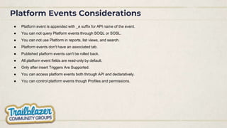 Platform Events Considerations
● Platform event is appended with _e suffix for API name of the event.
● You can not query Platform events through SOQL or SOSL.
● You can not use Platform in reports, list views, and search.
● Platform events don't have an associated tab.
● Published platform events can't be rolled back.
● All platform event fields are read-only by default.
● Only after insert Triggers Are Supported.
● You can access platform events both through API and declaratively.
● You can control platform events though Profiles and permissions.
 