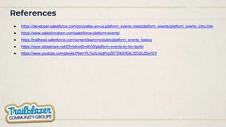 References
● https://developer.salesforce.com/docs/atlas.en-us.platform_events.meta/platform_events/platform_events_intro.htm
● https://www.salesforceben.com/salesforce-platform-events/
● https://trailhead.salesforce.com/content/learn/modules/platform_events_basics
● https://www.slideshare.net/ChristineSmith33/platform-events-by-tim-taylor
● https://www.youtube.com/playlist?list=PLFe2L4qdtVpZl3TDEtPE6L023ZoZSx1EY
 
