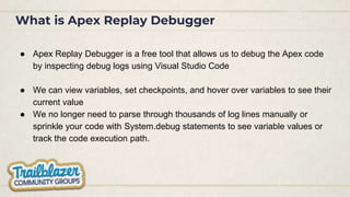What is Apex Replay Debugger
● Apex Replay Debugger is a free tool that allows us to debug the Apex code
by inspecting debug logs using Visual Studio Code
● We can view variables, set checkpoints, and hover over variables to see their
current value
● We no longer need to parse through thousands of log lines manually or
sprinkle your code with System.debug statements to see variable values or
track the code execution path.
 