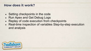 How does it work?
● Setting checkpoints in the code
● Run Apex and Get Debug Logs
● Replay of code execution from checkpoints
● Real-time inspection of variables Step-by-step execution
and analysis
 