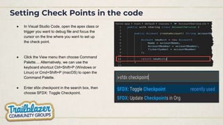 Setting Check Points in the code
● In Visual Studio Code, open the apex class or
trigger you want to debug file and focus the
cursor on the line where you want to set up
the check point.
● Click the View menu then choose Command
Palette.... Alternatively, we can use the
keyboard shortcut Ctrl+Shift+P (Windows or
Linux) or Cmd+Shift+P (macOS) to open the
Command Palette.
● Enter sfdx checkpoint in the search box, then
choose SFDX: Toggle Checkpoint.
 