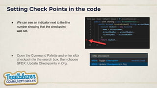 Setting Check Points in the code
● We can see an indicator next to the line
number showing that the checkpoint
was set.
● Open the Command Palette and enter sfdx
checkpoint in the search box, then choose
SFDX: Update Checkpoints in Org.
 