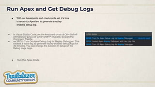 Run Apex and Get Debug Logs
● With our breakpoints and checkpoints set, it’s time
to rerun our Apex test to generate a replay-
enabled debug log.
● Run the Apex Code
● In Visual Studio Code,use the keyboard shortcut Ctrl+Shift+P
(Windows or Linux) or Cmd+Shift+P (macOS) to open the
Command Palette.
● se SFDX: Turn On Apex Debug Log for Replay Debugger. This
creates a trace flag to generate replay-enabled debug logs for
30 minutes. You can change the duration in Setup on the
Debug Logs page.
 