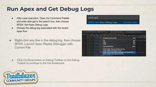 Run Apex and Get Debug Logs
● After code execution, Open the Command Palette
and enter sfdx get in the search box, then choose
SFDX: Get Apex Debug Logs
● Choose the debug log associated with the recent
Apex Run
● Click Continue button on Debug Toolbar on the Debug
Toolbar to continue to the first breakpoint
● Right-click any line in the debug log, then choose
SFDX: Launch Apex Replay Debugger with
Current File
 