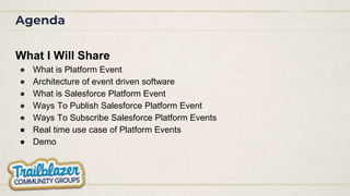 Agenda
What I Will Share
● What is Platform Event
● Architecture of event driven software
● What is Salesforce Platform Event
● Ways To Publish Salesforce Platform Event
● Ways To Subscribe Salesforce Platform Events
● Real time use case of Platform Events
● Demo
 