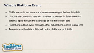 What is Platform Event
● Platform events are secure and scalable messages that contain data
● Use platform events to connect business processes in Salesforce and
external apps through the exchange of real-time event data
● Publishers publish event messages that subscribers receive in real time
● To customize the data published, define platform event fields
 