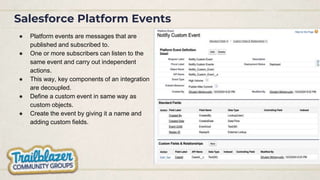 Salesforce Platform Events
● Platform events are messages that are
published and subscribed to.
● One or more subscribers can listen to the
same event and carry out independent
actions.
● This way, key components of an integration
are decoupled.
● Define a custom event in same way as
custom objects.
● Create the event by giving it a name and
adding custom fields.
 