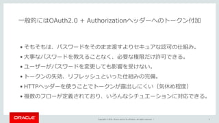 Copyright © 2016, Oracle and/or its affiliates. All rights reserved. |
⼀般的にはOAuth2.0 + Authorizationヘッダーへのトークン付加
5
• そもそもは、パスワードをそのまま渡すよりセキュアな認可の仕組み。
• ⼤事なパスワードを教えることなく、必要な権限だけ許可できる。
• ユーザーがパスワードを変更しても影響を受けない。
• トークンの失効、リフレッシュといった仕組みの完備。
• HTTPヘッダーを使うことでトークンが露出しにくい（気休め程度）
• 複数のフローが定義されており、いろんなシチュエーションに対応できる。
 