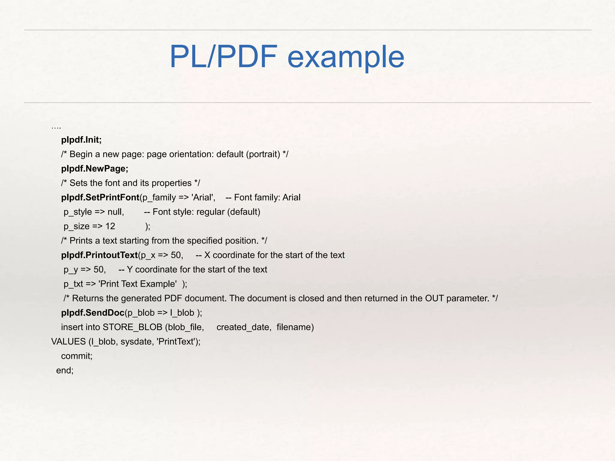 ….
plpdf.Init;
/* Begin a new page: page orientation: default (portrait) */
plpdf.NewPage;
/* Sets the font and its properties */
plpdf.SetPrintFont(p_family => 'Arial', -- Font family: Arial
p_style => null, -- Font style: regular (default)
p_size => 12 );
/* Prints a text starting from the specified position. */
plpdf.PrintoutText(p_x => 50, -- X coordinate for the start of the text
p_y => 50, -- Y coordinate for the start of the text
p_txt => 'Print Text Example' );
/* Returns the generated PDF document. The document is closed and then returned in the OUT parameter. */
plpdf.SendDoc(p_blob => l_blob );
insert into STORE_BLOB (blob_file, created_date, filename)
VALUES (l_blob, sysdate, 'PrintText');
commit;
end;
PL/PDF example
 