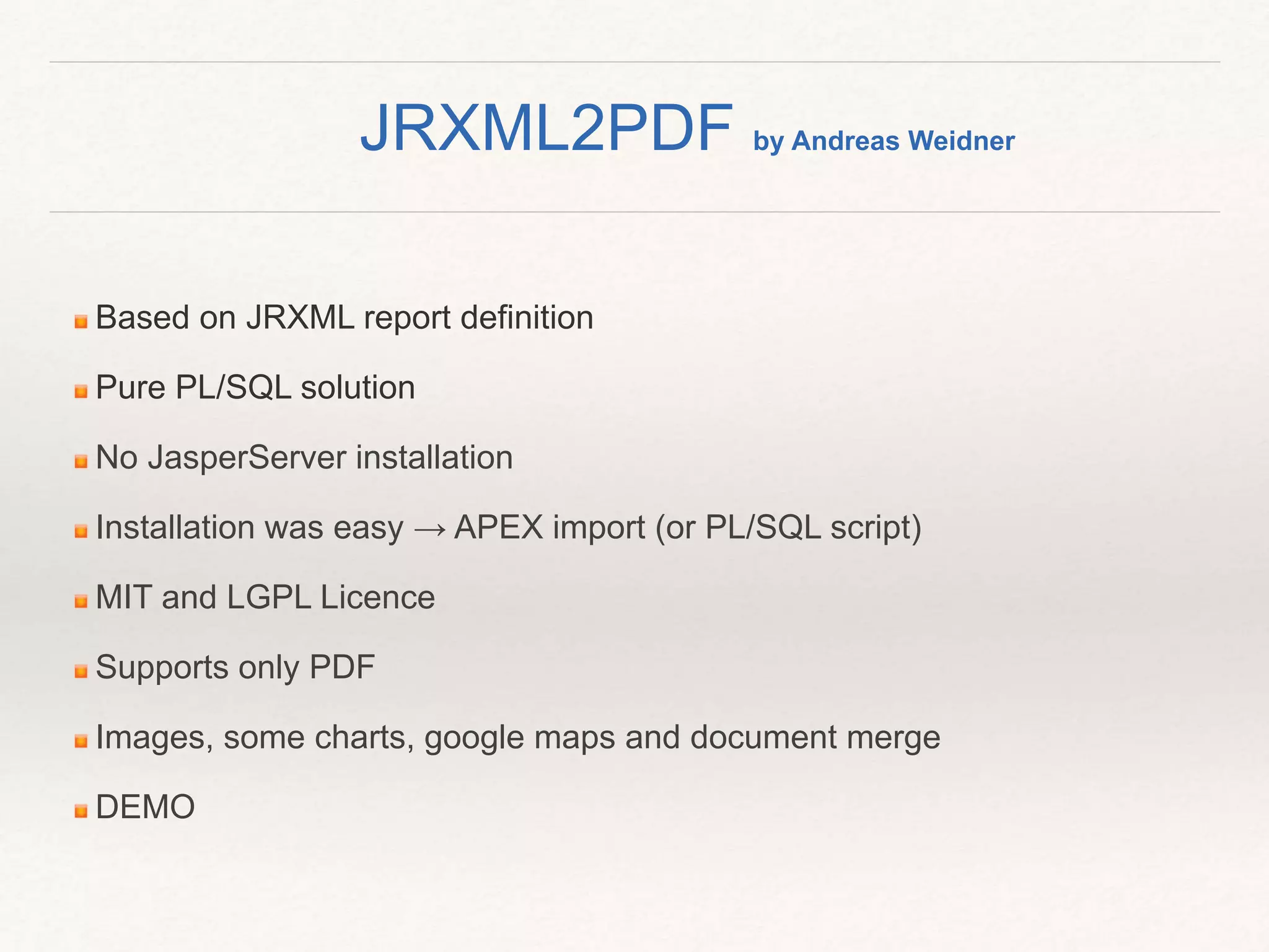 Based on JRXML report definition
Pure PL/SQL solution
No JasperServer installation
Installation was easy → APEX import (or PL/SQL script)
MIT and LGPL Licence
Supports only PDF
Images, some charts, google maps and document merge
DEMO
JRXML2PDF by Andreas Weidner
 