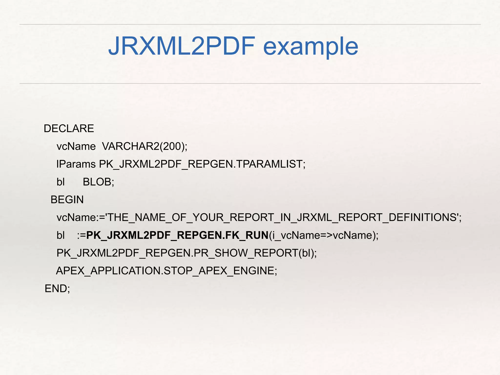 DECLARE
vcName VARCHAR2(200);
lParams PK_JRXML2PDF_REPGEN.TPARAMLIST;
bl BLOB;
BEGIN
vcName:='THE_NAME_OF_YOUR_REPORT_IN_JRXML_REPORT_DEFINITIONS';
bl :=PK_JRXML2PDF_REPGEN.FK_RUN(i_vcName=>vcName);
PK_JRXML2PDF_REPGEN.PR_SHOW_REPORT(bl);
APEX_APPLICATION.STOP_APEX_ENGINE;
END;
JRXML2PDF example
 