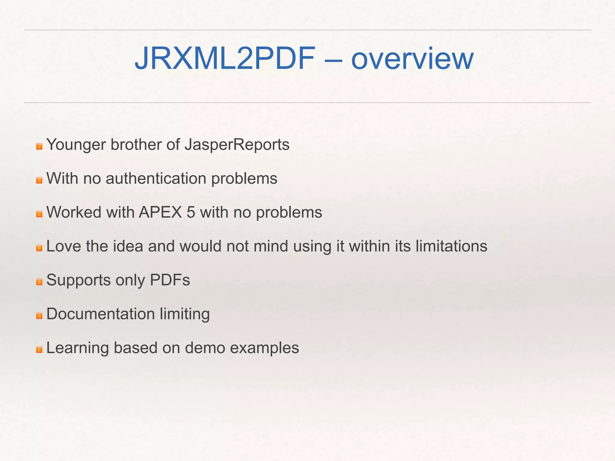 Younger brother of JasperReports
With no authentication problems
Worked with APEX 5 with no problems
Love the idea and would not mind using it within its limitations
Supports only PDFs
Documentation limiting
Learning based on demo examples
JRXML2PDF – overview
 