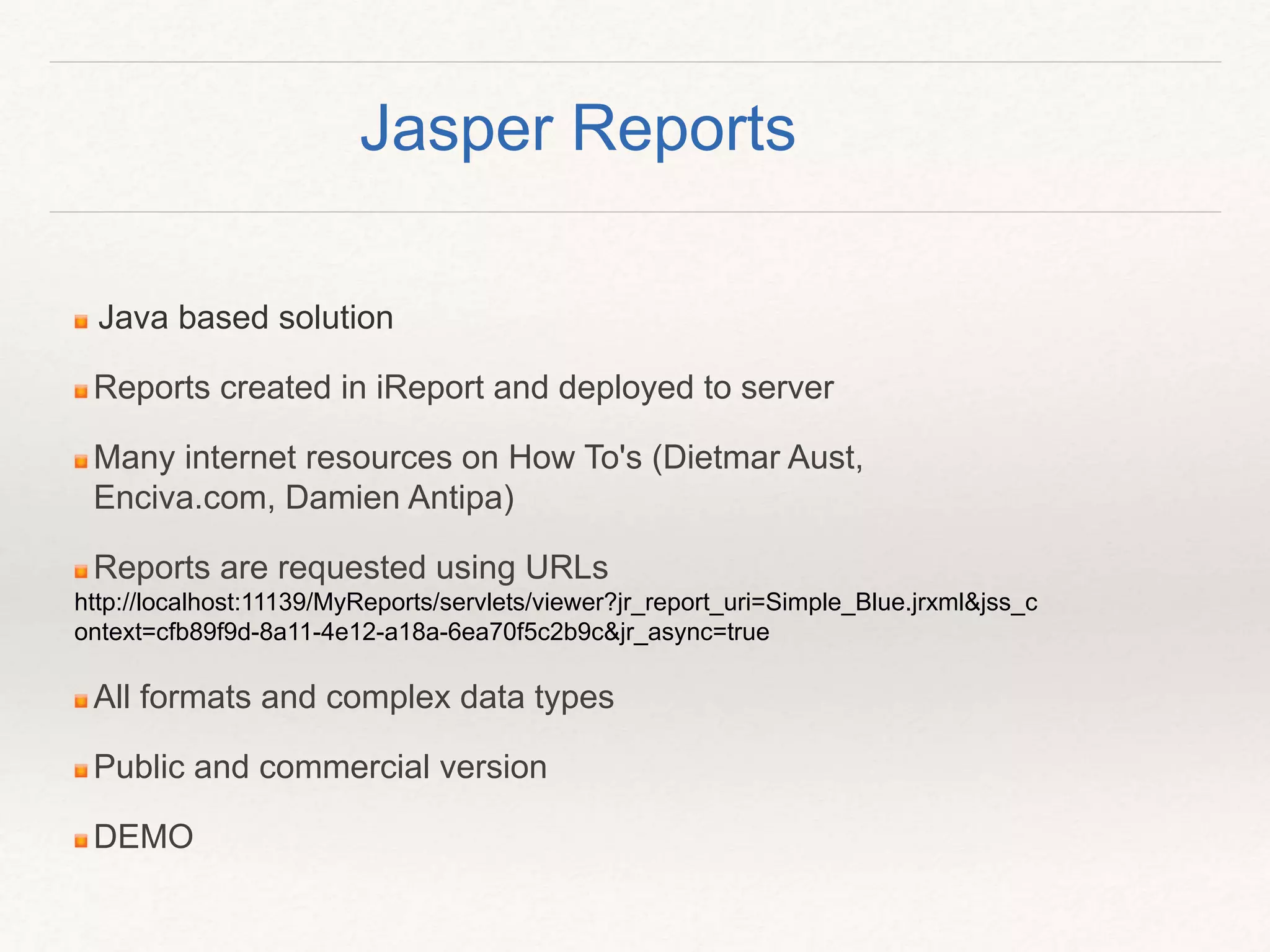 Java based solution
Reports created in iReport and deployed to server
Many internet resources on How To's (Dietmar Aust,
Enciva.com, Damien Antipa)
Reports are requested using URLs
http://localhost:11139/MyReports/servlets/viewer?jr_report_uri=Simple_Blue.jrxml&jss_c
ontext=cfb89f9d-8a11-4e12-a18a-6ea70f5c2b9c&jr_async=true
All formats and complex data types
Public and commercial version
DEMO
Jasper Reports
 