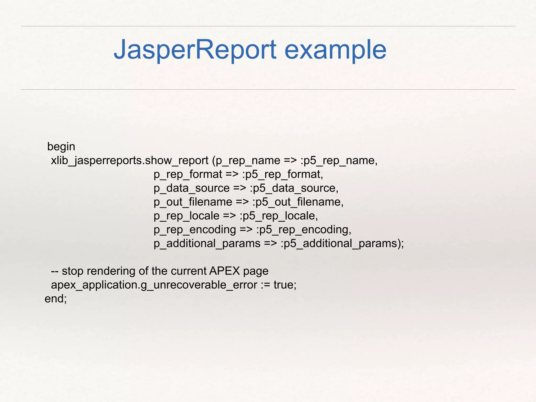 begin
xlib_jasperreports.show_report (p_rep_name => :p5_rep_name,
p_rep_format => :p5_rep_format,
p_data_source => :p5_data_source,
p_out_filename => :p5_out_filename,
p_rep_locale => :p5_rep_locale,
p_rep_encoding => :p5_rep_encoding,
p_additional_params => :p5_additional_params);
-- stop rendering of the current APEX page
apex_application.g_unrecoverable_error := true;
end;
JasperReport example
 
